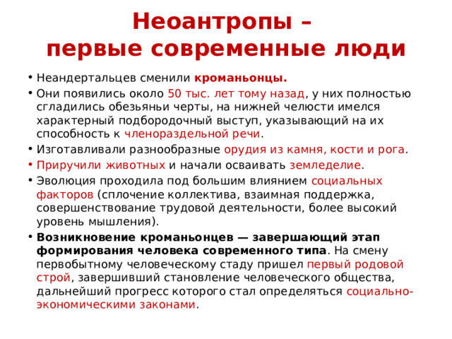 Неоантропы –  первые современные люди Неандертальцев сменили кроманьонцы. Они появились около 50 тыс. лет тому назад , у них полностью сгладились обезьяньи черты, на нижней челюсти имелся характерный подбородочный выступ, указывающий на их способность к членораздельной речи . Изготавливали разнообразные орудия из камня, кости и рога . Приручили животных и начали осваивать земледелие . Эволюция проходила под большим влиянием социальных факторов (сплочение коллектива, взаимная поддержка, совершенствование трудовой деятельности, более высокий уровень мышления). Возникновение кроманьонцев — завершающий этап формирования человека современного типа . На смену первобытному человеческому стаду пришел первый родовой строй , завершивший становление человеческого общества, дальнейший прогресс которого стал определяться социально-экономическими законами . 