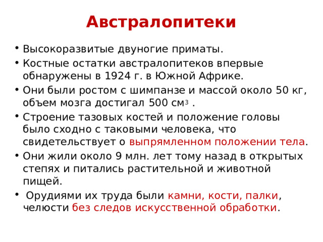 Австралопитеки Высокоразвитые двуногие приматы. Костные остатки австралопитеков впервые обнаружены в 1924 г. в Южной Африке. Они были ростом с шимпанзе и массой около 50 кг, объем мозга достигал 500 см 3 . Строение тазовых костей и положение головы было сходно с таковыми человека, что свидетельствует о выпрямленном положении тела . Они жили около 9 млн. лет тому назад в открытых степях и питались растительной и животной пищей.  Орудиями их труда были камни, кости, палки , челюсти без следов искусственной обработки . 