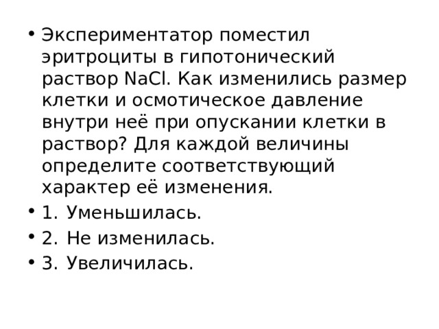 Экспериментатор поместил эритроциты в гипотонический раствор NaCl. Как изменились размер клетки и осмотическое давление внутри неё при опускании клетки в раствор? Для каждой величины определите соответствующий характер её изменения. 1.  Уменьшилась. 2.  Не изменилась. 3.  Увеличилась. 