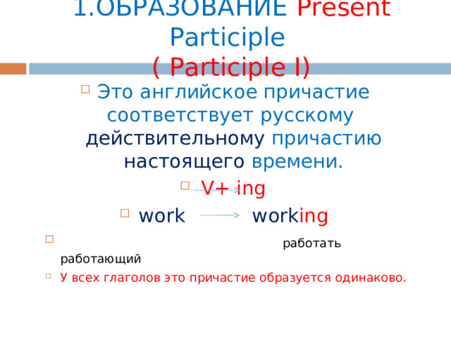 1.ОБРАЗОВАНИЕ  Present Participle   ( Participle I) Это английское причастие соответствует русскому действительному причастию настоящего времени. V+ ing work work ing   работать работающий У всех глаголов это причастие образуется одинаково. 