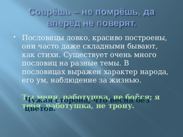 Пословицы ловко, красиво построены, они часто даже складными бывают, как стихи. Существует очень много пословиц на разные темы. В пословицах выражен характер народа, его ум, наблюдение за жизнью.  Ты меня, работушка, не бойся; я тебя, работушка, не трону.  Чужая сторона, что весна без цветов. 