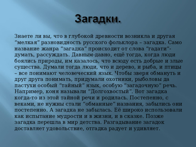 Знаете ли вы, что в глубокой древности возникла и другая “мелкая” разновидность русского фольклора – загадка. Само название жанра “загадка” происходит от слова “гадати”- думать, рассуждать. Давным-давно, ещё тогда, когда люди боялись природы, им казалось, что всюду есть добрые и злые существа. Думали тогда люди, что и дерево, и рыба, и птицы – все понимают человеческий язык. Чтобы зверя обмануть и друг друга понимать, придумали охотники, рыболовы да пастухи особый “тайный” язык, особую “загадочную” речь. Например, коня называли “Долгохвостый”. Вот загадка когда-то из этой тайной речи и родилась. Постепенно, с веками, не нужны стали “обманные” названия, забылись они постепенно. А загадка не забылась. Её широко использовали как испытание мудрости и в жизни, и в сказке. Позже загадка перешла в мир детства. Разгадывание загадок доставляет удовольствие, отгадка радует и удивляет. 