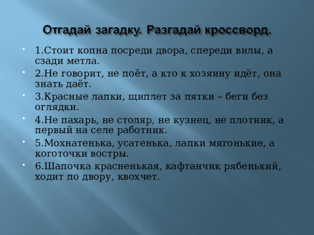 1.Стоит копна посреди двора, спереди вилы, а сзади метла. 2.Не говорит, не поёт, а кто к хозяину идёт, она знать даёт. 3.Красные лапки, щиплет за пятки – беги без оглядки. 4.Не пахарь, не столяр, не кузнец, не плотник, а первый на селе работник. 5.Мохнатенька, усатенька, лапки мягонькие, а коготочки востры. 6.Шапочка красненькая, кафтанчик рябенький, ходит по двору, квохчет.  