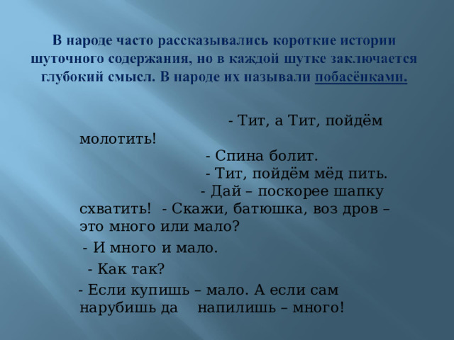  - Тит, а Тит, пойдём молотить!  - Спина болит.  - Тит, пойдём мёд пить.  - Дай – поскорее шапку схватить! - Скажи, батюшка, воз дров – это много или мало?  - И много и мало.  - Как так?  - Если купишь – мало. А если сам нарубишь да напилишь – много! 