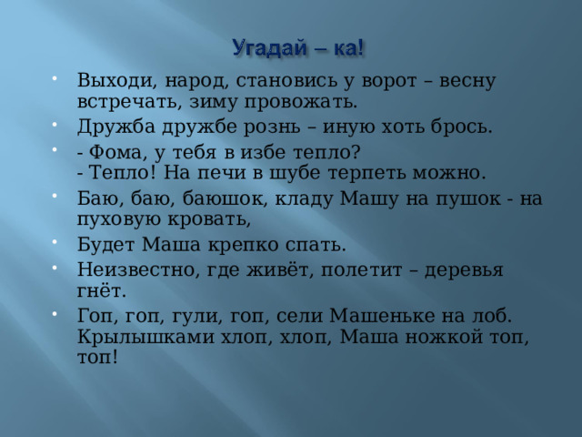 Выходи, народ, становись у ворот – весну встречать, зиму провожать. Дружба дружбе рознь – иную хоть брось. - Фома, у тебя в избе тепло?  - Тепло! На печи в шубе терпеть можно. Баю, баю, баюшок, кладу Машу на пушок - на пуховую кровать, Будет Маша крепко спать. Неизвестно, где живёт, полетит – деревья гнёт. Гоп, гоп, гули, гоп, сели Машеньке на лоб.  Крылышками хлоп, хлоп, Маша ножкой топ, топ!  