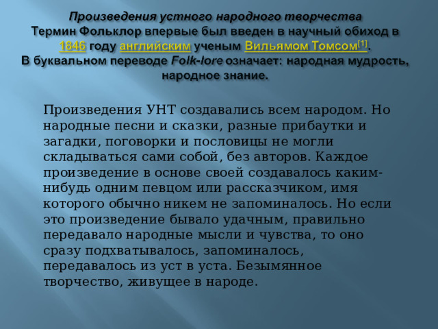 Произведения УНТ создавались всем народом. Но народные песни и сказки, разные прибаутки и загадки, поговорки и пословицы не могли складываться сами собой, без авторов. Каждое произведение в основе своей создавалось каким-нибудь одним певцом или рассказчиком, имя которого обычно никем не запоминалось. Но если это произведение бывало удачным, правильно передавало народные мысли и чувства, то оно сразу подхватывалось, запоминалось, передавалось из уст в уста. Безымянное творчество, живущее в народе. 