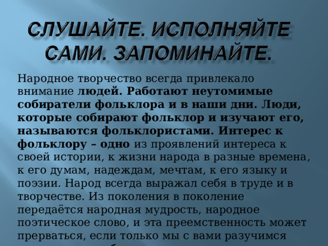 Народное творчество всегда привлекало внимание людей. Работают неутомимые собиратели фольклора и в наши дни. Люди, которые собирают фольклор и изучают его, называются фольклористами. Интерес к фольклору – одно из проявлений интереса к своей истории, к жизни народа в разные времена, к его думам, надеждам, мечтам, к его языку и поэзии. Народ всегда выражал себя в труде и в творчестве. Из поколения в поколение передаётся народная мудрость, народное поэтическое слово, и эта преемственность может прерваться, если только мы с вами разучимся петь, мечтать о будущем, ценить прошлое. Сегодня мы с вами соприкоснёмся с чудесами русской народной поэзии. 