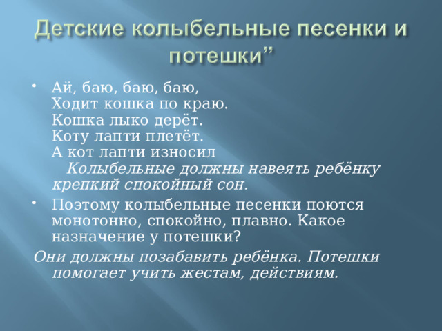 Ай, баю, баю, баю,  Ходит кошка по краю.  Кошка лыко дерёт.  Коту лапти плетёт.  А кот лапти износил Колыбельные должны навеять ребёнку крепкий спокойный сон. Поэтому колыбельные песенки поются монотонно, спокойно, плавно. Какое назначение у потешки? Они должны позабавить ребёнка. Потешки помогает учить жестам, действиям. 