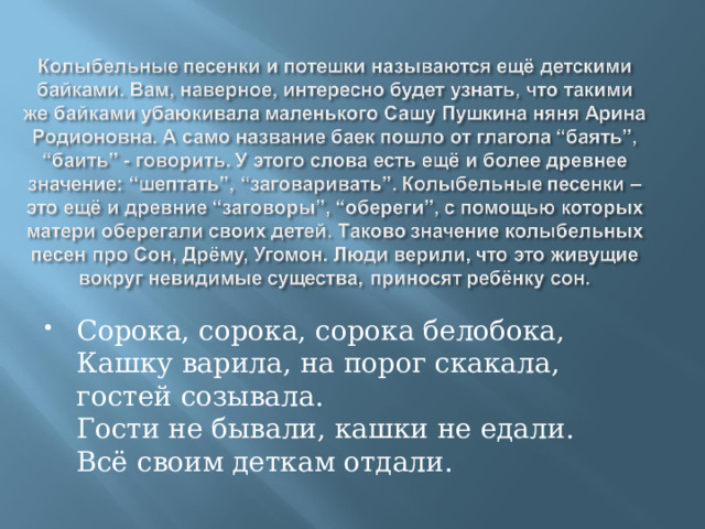 Сорока, сорока, сорока белобока,  Кашку варила, на порог скакала, гостей созывала.  Гости не бывали, кашки не едали.  Всё своим деткам отдали. 