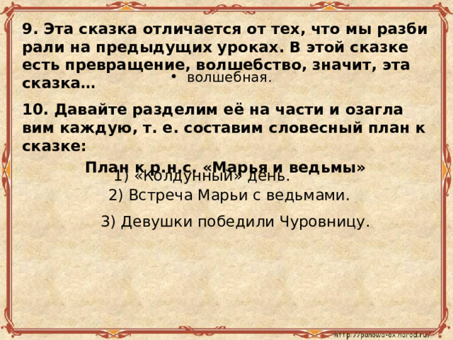 9. Эта сказ­ка от­ли­ча­ет­ся от тех, что мы раз­би­ра­ли на преды­ду­щих уро­ках. В этой сказ­ке есть пре­вра­ще­ние, вол­шеб­ство, зна­чит, эта сказ­ка… вол­шеб­ная. 10. Да­вай­те раз­де­лим её на части и оза­гла­вим каж­дую, т. е. со­ста­вим сло­вес­ный план к сказ­ке: План к р.н.с. «Марья и ведьмы» 1) «Кол­дун­ный» день. 2) Встре­ча Марьи с ведь­ма­ми. 3) Де­вуш­ки по­бе­ди­ли Чу­ров­ни­цу. 