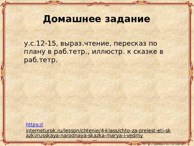 До­маш­нее за­да­ние у.с.12-15, вы­ра­з.чтение, пе­ре­сказ по плану в раб.тетр., ил­лю­стр. к сказ­ке в раб.тетр. https:// interneturok.ru/lesson/chtenie/4-klass/chto-za-prelest-eti-skazki/russkaya-narodnaya-skazka-marya-i-vedmy  