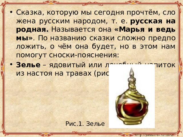 Сказ­ка, ко­то­рую мы се­год­ня про­чтём, сло­же­на рус­ским на­ро­дом, т. е.  рус­ская на­род­ная.  На­зы­ва­ет­ся она  «Марья и ведь­мы» . По на­зва­нию сказ­ки слож­но пред­по­ло­жить, о чём она будет, но в этом нам по­мо­гут снос­ки-по­яс­не­ния: Зелье  – ядо­ви­тый или ле­чеб­ный на­пи­ток из на­стоя на тра­вах (рис. 1). Рис.1. Зелье  