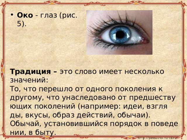 Око  - глаз (рис. 5). Тра­ди­ция – это слово имеет несколь­ко зна­че­ний: То, что пе­ре­шло от од­но­го по­ко­ле­ния к дру­го­му, что уна­сле­до­ва­но от пред­ше­ству­ю­щих по­ко­ле­ний (на­при­мер: идеи, взгля­ды, вкусы, образ дей­ствий, обы­чаи). Обы­чай, уста­но­вив­ший­ся по­ря­док в по­ве­де­нии, в быту. 