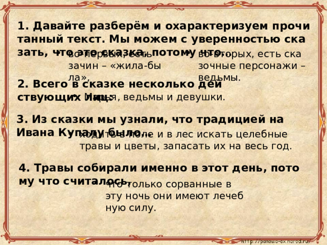 1. Да­вай­те раз­бе­рём и оха­рак­те­ри­зу­ем про­чи­тан­ный текст. Мы можем с уве­рен­но­стью ска­зать, что это сказ­ка, по­то­му что… во-пер­вых, есть зачин – «жи­ла-бы­ла», во-вто­рых, есть ска­зоч­ные пер­со­на­жи – ведь­мы. 2. Всего в сказ­ке несколь­ко дей­ству­ю­щих лиц: Марья, ведь­мы и де­вуш­ки. 3. Из сказ­ки мы узна­ли, что тра­ди­ци­ей на Ивана Ку­па­лу было… хо­дить в поле и в лес ис­кать це­леб­ные травы и цветы, за­па­сать их на весь год. 4. Травы со­би­ра­ли имен­но в этот день, по­то­му что счи­та­лось, что толь­ко со­рван­ные в эту ночь они имеют ле­чеб­ную силу. 