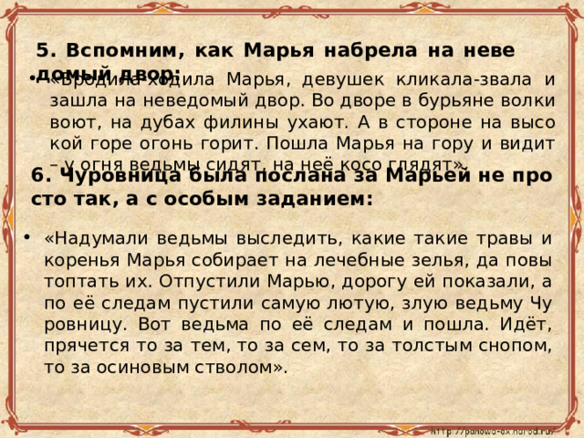 5. Вспом­ним, как Марья на­бре­ла на неве­до­мый двор: «Бро­ди­ла-хо­ди­ла Марья, де­ву­шек кли­ка­ла-зва­ла и зашла на неве­до­мый двор. Во дворе в бу­рьяне волки воют, на дубах фи­ли­ны ухают. А в сто­роне на вы­со­кой горе огонь горит. Пошла Марья на гору и видит – у огня ведь­мы сидят, на неё косо гля­дят». 6. Чу­ров­ни­ца была по­сла­на за Ма­рьей не про­сто так, а с осо­бым за­да­ни­ем: «На­ду­ма­ли ведь­мы вы­сле­дить, какие такие травы и ко­ре­нья Марья со­би­ра­ет на ле­чеб­ные зелья, да по­вы­топ­тать их. От­пу­сти­ли Марью, до­ро­гу ей по­ка­за­ли, а по её сле­дам пу­сти­ли самую лютую, злую ведь­му Чу­ров­ни­цу. Вот ведь­ма по её сле­дам и пошла. Идёт, пря­чет­ся то за тем, то за сем, то за тол­стым сно­пом, то за оси­но­вым ство­лом». 