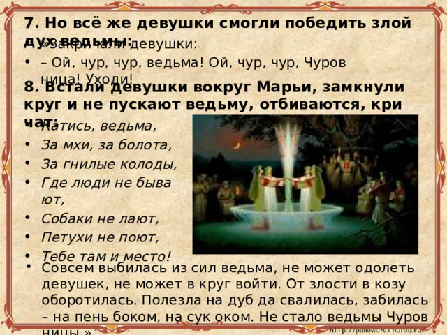 7. Но всё же де­вуш­ки смог­ли по­бе­дить злой дух ведь­мы: «За­кри­ча­ли де­вуш­ки: – Ой, чур, чур, ведь­ма! Ой, чур, чур, Чу­ров­ни­ца! Уходи! 8. Вста­ли де­вуш­ки во­круг Марьи, за­мкну­ли круг и не пус­ка­ют ведь­му, от­би­ва­ют­ся, кри­чат: Ка­тись, ведь­ма, За мхи, за бо­ло­та, За гни­лые ко­ло­ды, Где люди не бы­ва­ют, Со­ба­ки не лают, Пе­ту­хи не поют, Тебе там и место! Со­всем вы­би­лась из сил ведь­ма, не может одо­леть де­ву­шек, не может в круг войти. От зло­сти в козу обо­ро­ти­лась. По­лез­ла на дуб да сва­ли­лась, за­би­лась – на пень боком, на сук оком. Не стало ведь­мы Чу­ров­ни­цы.» 