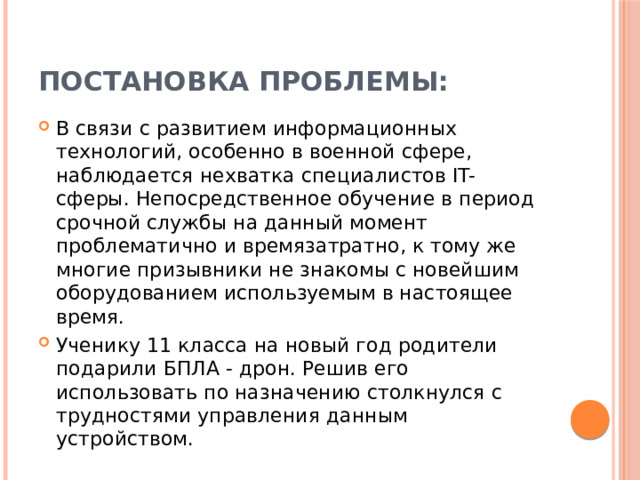 Постановка проблемы: В связи с развитием информационных технологий, особенно в военной сфере, наблюдается нехватка специалистов IT-сферы. Непосредственное обучение в период срочной службы на данный момент проблематично и времязатратно, к тому же многие призывники не знакомы с новейшим оборудованием используемым в настоящее время. Ученику 11 класса на новый год родители подарили БПЛА - дрон. Решив его использовать по назначению столкнулся с трудностями управления данным устройством. 