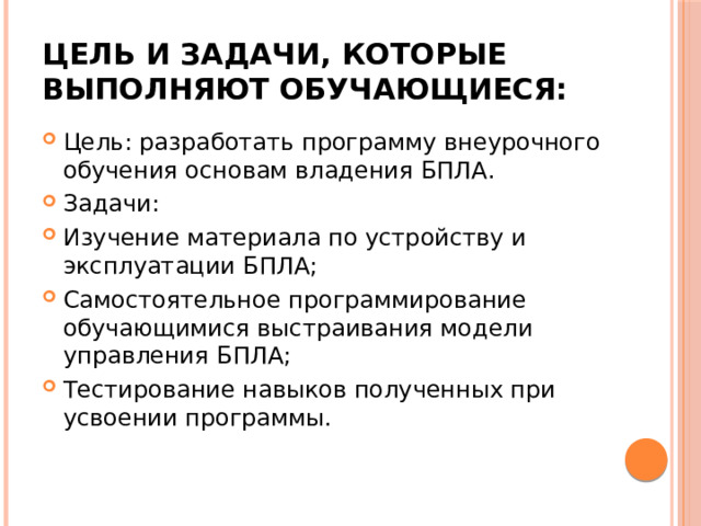Цель и задачи, которые выполняют обучающиеся: Цель: разработать программу внеурочного обучения основам владения БПЛА. Задачи: Изучение материала по устройству и эксплуатации БПЛА; Самостоятельное программирование обучающимися выстраивания модели управления БПЛА; Тестирование навыков полученных при усвоении программы. 
