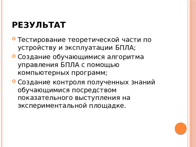Результат Тестирование теоретической части по устройству и эксплуатации БПЛА; Создание обучающимися алгоритма управления БПЛА с помощью компьютерных программ; Создание контроля полученных знаний обучающимися посредством показательного выступления на экспериментальной площадке. 