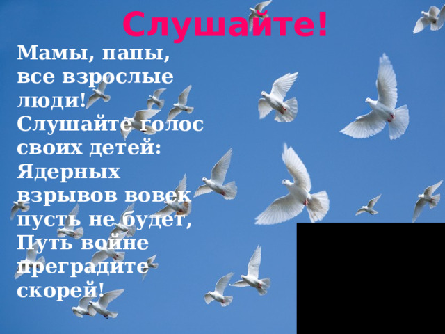 Слушайте!    Мамы, папы,   все взрослые люди!   Слушайте голос своих детей:   Ядерных взрывов вовек пусть не будет,   Путь войне преградите скорей!  