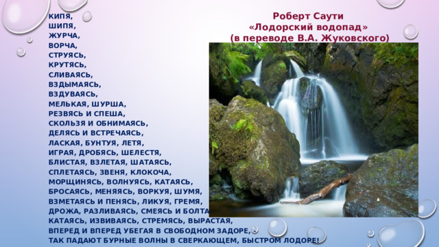 Роберт Саути  «Лодорский водопад» Кипя, (в переводе В.А. Жуковского) Шипя, Журча, Ворча, Струясь, Крутясь, Сливаясь, Вздымаясь, Вздуваясь, Мелькая, шурша, Резвясь и спеша, Скользя и обнимаясь, Делясь и встречаясь, Лаская, бунтуя, летя, Играя, дробясь, шелестя, Блистая, взлетая, шатаясь, Сплетаясь, звеня, клокоча, Морщинясь, волнуясь, катаясь, Бросаясь, меняясь, воркуя, шумя, Взметаясь и пенясь, ликуя, гремя, Дрожа, разливаясь, смеясь и болтая, Катаясь, извиваясь, стремясь, вырастая, Вперед и вперед убегая в свободном задоре, - Так падают бурные волны в сверкающем, быстром Лодоре!  