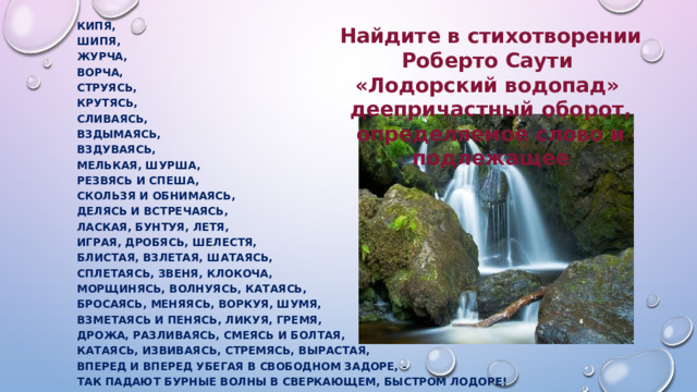 Кипя, Шипя, Журча, Ворча, Струясь, Крутясь, Сливаясь, Вздымаясь, Вздуваясь, Мелькая, шурша, Резвясь и спеша, Скользя и обнимаясь, Делясь и встречаясь, Лаская, бунтуя, летя, Играя, дробясь, шелестя, Блистая, взлетая, шатаясь, Сплетаясь, звеня, клокоча, Морщинясь, волнуясь, катаясь, Бросаясь, меняясь, воркуя, шумя, Взметаясь и пенясь, ликуя, гремя, Дрожа, разливаясь, смеясь и болтая, Катаясь, извиваясь, стремясь, вырастая, Вперед и вперед убегая в свободном задоре, - Так падают бурные волны в сверкающем, быстром Лодоре!  Найдите в стихотворении Роберто Саути  «Лодорский водопад» деепричастный оборот, определяемое слово и подлежащее 