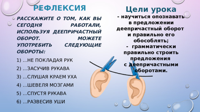 Рефлексия Цели урока  - научиться опознавать  в предложении деепричастный оборот  и правильно его обособлять; - грамматически правильно строить предложения  с деепричастными оборотами.    Расскажите о том, как вы сегодня работали, используя деепричастный оборот. Можете употребить следующие обороты: 1) …не покладая рук 2) …засучив рукава 3) …слушая краем уха 4) …Шевеля мозгами 5) …спустя рукава 6) …развесив уши 