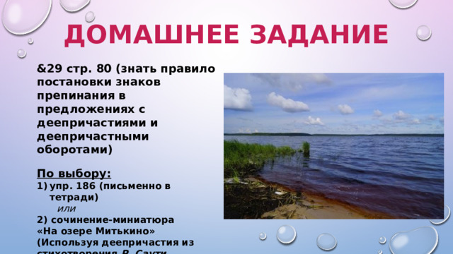 Домашнее задание &29 стр. 80 (знать правило постановки знаков препинания в предложениях с деепричастиями и деепричастными оборотами) По выбору: упр. 186 (письменно в тетради)  или 2) сочинение-миниатюра  «На озере Митькино»  (Используя деепричастия из стихотворения Р. Саути «Лодорский водопад», описать озеро Митькино.  Объем работы: 8-10 предложений) 