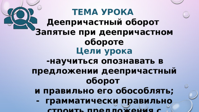 ТЕМА УРОКА  Деепричастный оборот  Запятые при деепричастном обороте  Цели урока  -научиться опознавать в предложении деепричастный оборот  и правильно его обособлять; - грамматически правильно строить предложения с деепричастными оборотами.    