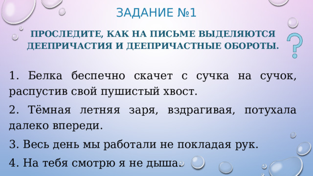 Задание №1 Проследите, как на письме выделяются деепричастия и деепричастные обороты. 1. Белка беспечно скачет с сучка на сучок, распустив свой пушистый хвост. 2. Тёмная летняя заря, вздрагивая, потухала далеко впереди. 3. Весь день мы работали не покладая рук. 4. На тебя смотрю я не дыша. 