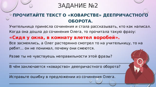 Задание №2 Прочитайте текст о «коварстве» деепричастного оборота. Учительница принесла сочинения и стала рассказывать, кто как написал. Когда она дошла до сочинения Олега, то прочитала такую фразу: «Сидя у окна, в комнату влетел воробей». Все засмеялись, а Олег растерянно смотрел то на учительницу, то на ребят... он не понимал, почему они смеются. Разве ты не чувствуешь неправильности этой фразы? ______________________________________________________________________ В чём заключается «коварство» деепричастного оборота? ________________________________________________________________________ Исправьте ошибку в предложении из сочинения Олега. ________________________________________________________________________ 