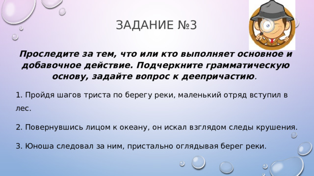 Задание №3 Проследите за тем, что или кто выполняет основное и добавочное действие. Подчеркните грамматическую основу, задайте вопрос к деепричастию .  1. Пройдя шагов триста по берегу реки, маленький отряд вступил в лес. 2. Повернувшись лицом к океану, он искал взглядом следы крушения. 3. Юноша следовал за ним, пристально оглядывая берег реки. 