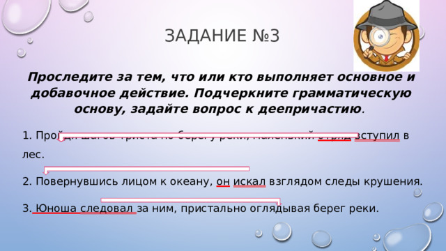 Задание №3 Проследите за тем, что или кто выполняет основное и добавочное действие. Подчеркните грамматическую основу, задайте вопрос к деепричастию .  1. Пройдя шагов триста по берегу реки, маленький отряд  вступил в лес. 2. Повернувшись лицом к океану, он  искал взглядом следы крушения. 3. Юноша следовал за ним, пристально оглядывая берег реки.  