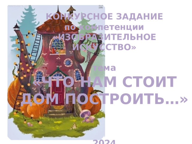 КОНКУРСНОЕ ЗАДАНИЕ  по компетенции «ИЗОБРАЗИТЕЛЬНОЕ ИСКУССТВО»  тема «ЧТО НАМ СТОИТ ДОМ ПОСТРОИТЬ…»    2024 