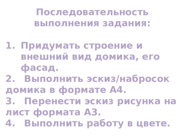 Последовательность выполнения задания:  Придумать строение и внешний вид домика, его фасад. 2.  Выполнить эскиз/набросок домика в формате А4. 3.  Перенести эскиз рисунка на лист формата А3. 4.  Выполнить работу в цвете. 