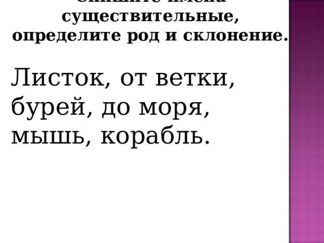 Спишите имена существительные, определите род и склонение. Листок, от ветки, бурей, до моря, мышь, корабль. 