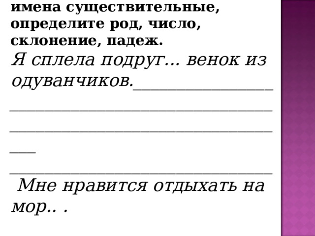 3.  Выпишите из предложений имена существительные, определите род, число, склонение, падеж. Я сплела подруг... венок из одуванчиков._______________________________________________________________________________ ______________________________  Мне нравится отдыхать на мор.. .  ____________________________________________________________     