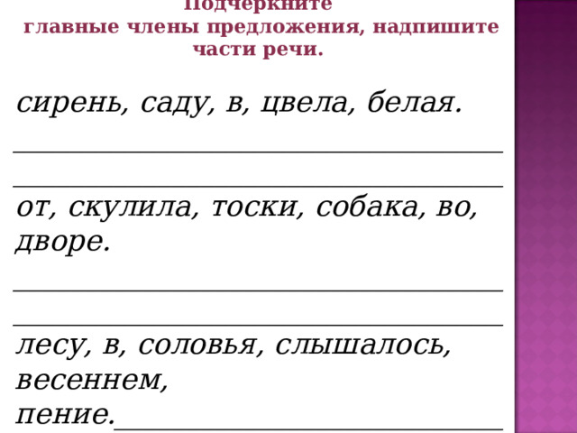 1. «Деформированное предложение» Составьте предложение, запишите его. Подчеркните главные члены предложения, надпишите части речи.  сирень, саду, в, цвела, белая. __________________________________  __________________________________ от, скулила, тоски, собака, во, дворе. __________________________________ __________________________________ лесу, в, соловья, слышалось, весеннем, пение.____________________________ ___________________________________     