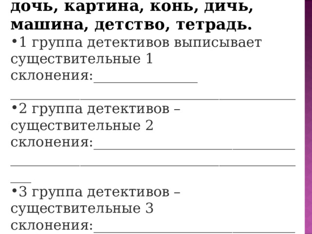 2.Перо, вода, ночь, ворона, пенёк, тишь, правда, месяц, дочь, картина, конь, дичь, машина, детство, тетрадь. 1 группа детективов выписывает существительные 1 склонения:_______________ _________________________________________ 2 группа детективов – существительные 2 склонения:_________________________________________________________________________ 3 группа детективов – существительные 3 склонения:_________________________________________________________________________ 