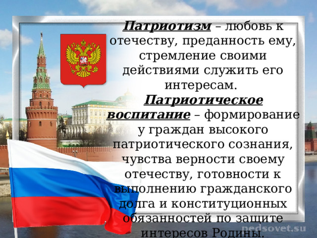 Патриотизм   – любовь к отечеству, преданность ему, стремление своими действиями служить его интересам. Патриотическое воспитание  – формирование у граждан высокого патриотического сознания, чувства верности своему отечеству, готовности к выполнению гражданского долга и конституционных обязанностей по защите интересов Родины. 