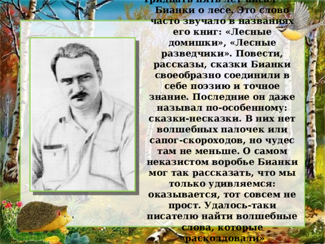 Тридцать пять лет писал Бианки о лесе. Это слово часто звучало в названиях его книг: «Лесные домишки», «Лесные разведчики». Повести, рассказы, сказки Бианки своеобразно соединили в себе поэзию и точное знание. Последние он даже называл по-особенному: сказки-несказки. В них нет волшебных палочек или сапог-скороходов, но чудес там не меньше. О самом неказистом воробье Бианки мог так рассказать, что мы только удивляемся: оказывается, тот совсем не прост. Удалось-таки писателю найти волшебные слова, которые «расколдовали» таинственный лесной мир. 