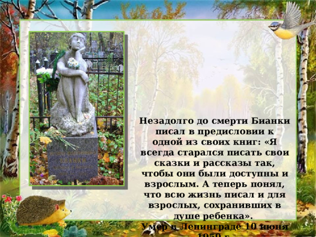 Незадолго до смерти Бианки писал в предисловии к одной из своих книг: «Я всегда старался писать свои сказки и рассказы так, чтобы они были доступны и взрослым. А теперь понял, что всю жизнь писал и для взрослых, сохранивших в душе ребенка». Умер в Ленинграде 10 июня 1959 г. 