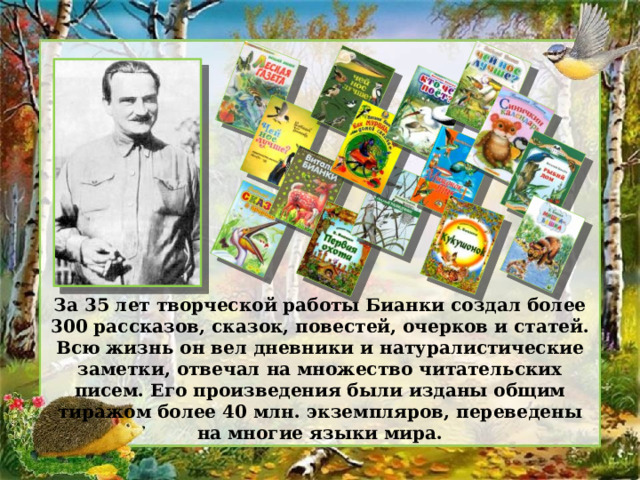 За 35 лет творческой работы Бианки создал более 300 рассказов, сказок, повестей, очерков и статей. Всю жизнь он вел дневники и натуралистические заметки, отвечал на множество читательских писем. Его произведения были изданы общим тиражом более 40 млн. экземпляров, переведены на многие языки мира. 