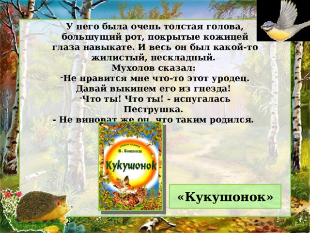 У него была очень толстая голова, большущий рот, покрытые кожицей глаза навыкате. И весь он был какой-то жилистый, нескладный. Мухолов сказал: Не нравится мне что-то этот уродец. Давай выкинем его из гнезда! Что ты! Что ты! - испугалась Пеструшка. - Не виноват же он, что таким родился. «Кукушонок» 