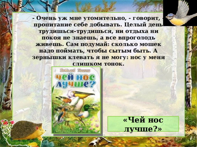 - Очень уж мне утомительно, - говорит, - пропитание себе добывать. Целый день трудишься-трудишься, ни отдыха ни покоя не знаешь, а все впроголодь живешь. Сам подумай: сколько мошек надо поймать, чтобы сытым быть. А зернышки клевать я не могу: нос у меня слишком тонок. «Чей нос лучше?» 