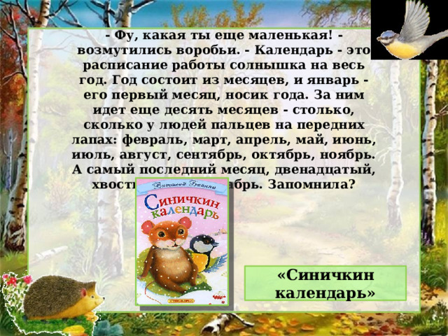 - Фу, какая ты еще маленькая! - возмутились воробьи. - Календарь - это расписание работы солнышка на весь год. Год состоит из месяцев, и январь - его первый месяц, носик года. За ним идет еще десять месяцев - столько, сколько у людей пальцев на передних лапах: февраль, март, апрель, май, июнь, июль, август, сентябрь, октябрь, ноябрь. А самый последний месяц, двенадцатый, хвостик года - декабрь. Запомнила? «Синичкин календарь» 