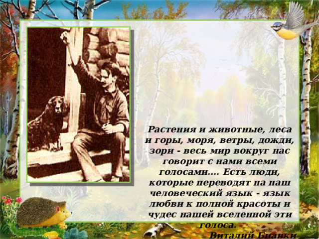 Растения и животные, леса и горы, моря, ветры, дожди, зори - весь мир вокруг нас говорит с нами всеми голосами…. Есть люди, которые переводят на наш человеческий язык - язык любви к полной красоты и чудес нашей вселенной эти голоса. Виталий Бианки 