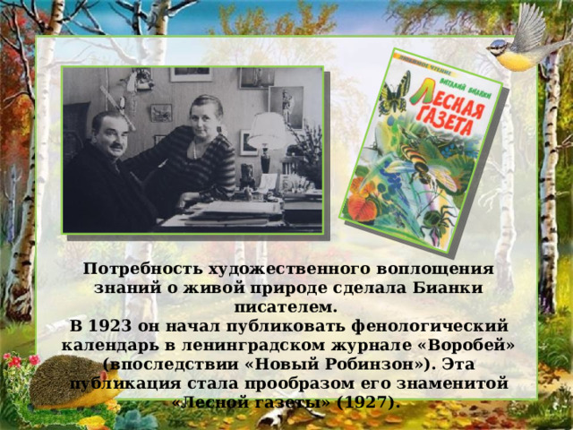 Потребность художественного воплощения знаний о живой природе сделала Бианки писателем. В 1923 он начал публиковать фенологический календарь в ленинградском журнале «Воробей» (впоследствии «Новый Робинзон»). Эта публикация стала прообразом его знаменитой «Лесной газеты» (1927). 