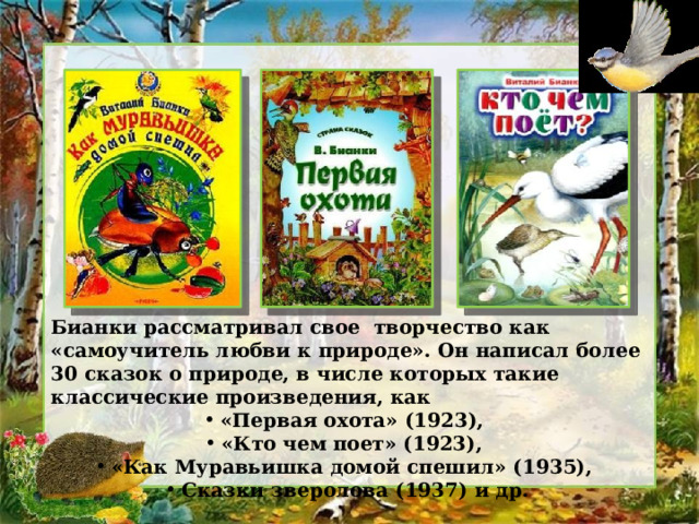 Бианки рассматривал свое творчество как «самоучитель любви к природе». Он написал более 30 сказок о природе, в числе которых такие классические произведения, как «Первая охота» (1923), «Кто чем поет» (1923), «Как Муравьишка домой спешил» (1935), Сказки зверолова (1937) и др. 