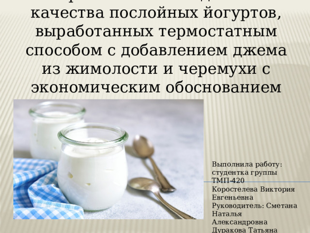 Выработка и исследование качества послойных йогуртов, выработанных термостатным способом с добавлением джема из жимолости и черемухи с экономическим обоснованием Выполнила работу: студентка группы ТМП-420 Коростелева Виктория Евгеньевна Руководитель: Сметана Наталья Александровна Дуракова Татьяна Егоровна 
